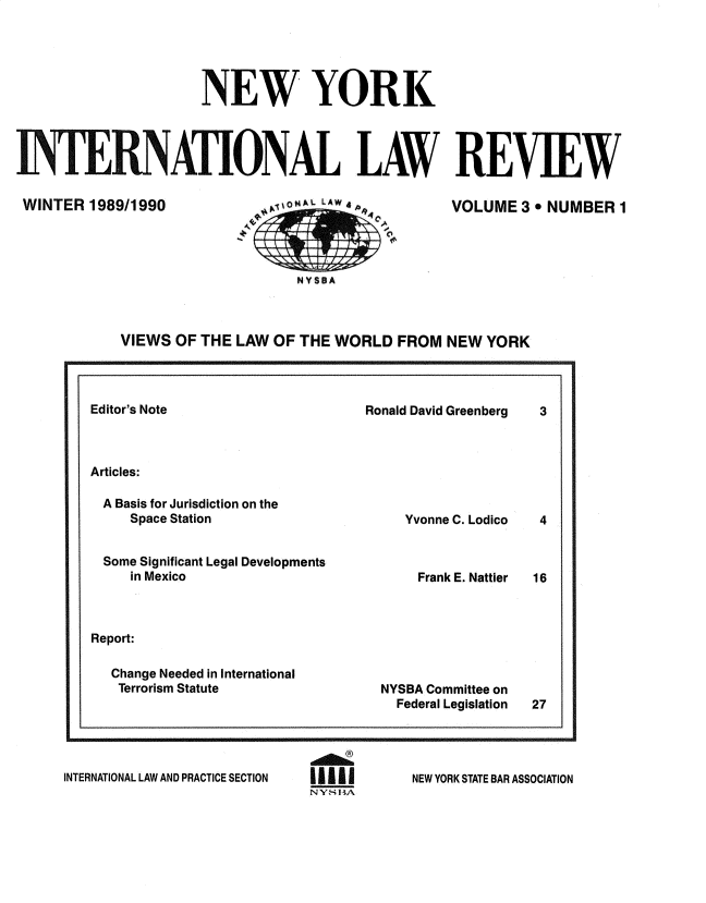 handle is hein.journals/nwykinllw3 and id is 1 raw text is: 





                       NEW YORK




INTERNATIONAL LAW REV[EW


WINTER  1989/1990


VOLUME   3  NUMBER 1


NYSSA


VIEWS  OF THE LAW  OF THE WORLD   FROM  NEW YORK


Editor's Note


Ronald David Greenberg


Articles:


A  Basis for Jurisdiction on the
     Space Station


 Some Significant Legal Developments
     in Mexico



Report:

  Change Needed in International
  Terrorism Statute


   Yvonne C. Lodico



   Frank E. Nattier







NYSBA Committee on
  Federal Legislation


INTERNATIONAL LAW AND PRACTICE SECTION


NY_' HA


NEW YORK STATE BAR ASSOCIATION


3


4



16


27


TaS(L+tix& R4]


