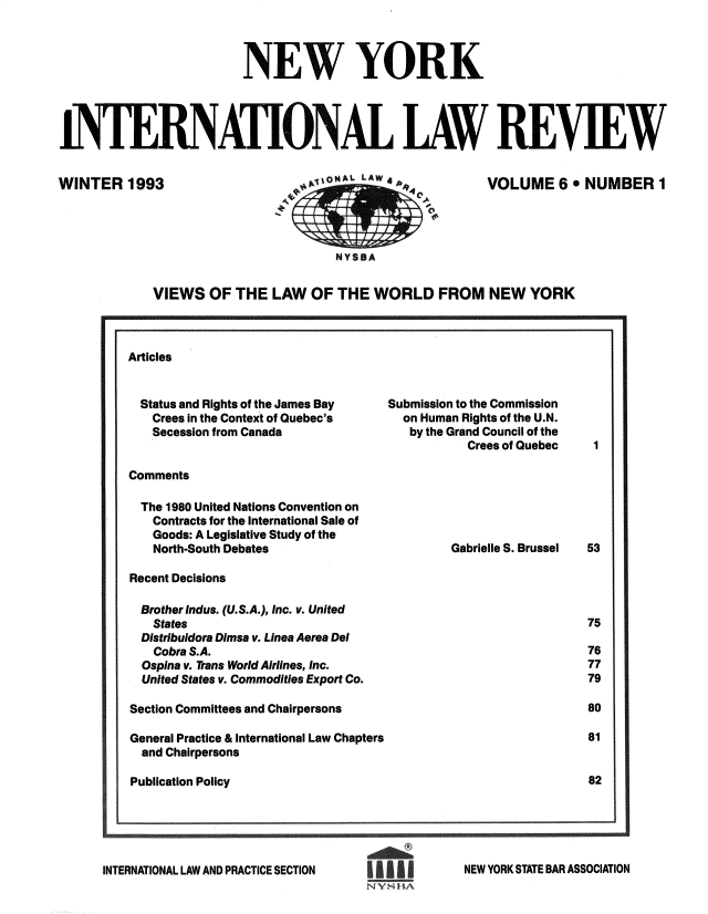 handle is hein.journals/nwykinllw6 and id is 1 raw text is: 



                         NEW YORK




INTERNATIONAL LAW REVIEW


WINTER   1993


1ijtAL LAWs4A




   NYSBA


VOLUME 6 .   NUMBER 1


VIEWS   OF THE  LAW  OF  THE  WORLD FROM NEW YORK


Articles


Status and Rights of the James Bay
  Crees in the Context of Quebec's
  Secession from Canada


Submission to the Commission
  on Human Rights of the U.N.
  by the Grand Council of the
           Crees of Quebec


Comments


The  1980 United Nations Convention on
   Contracts for the International Sale of
   Goods: A Legislative Study of the
   North-South Debates

Recent Decisions

Brother Indus. (U.S.A.), Inc. v. United
   States
   Distribuidora Dimsa v. Linea Aerea Del
   Cobra S.A.
   Ospina v. Trans World Airlines, Inc.
   United States v. Commodities Export Co.

Section Committees and Chairpersons

General Practice & International Law Chapters
  and Chairpersons

Publication Policy


Gabrielle S. Brussel


INTERNATIONAL LAW AND PRACTICE SECTION


NEW YORK STATE BAR ASSOCIATION


NY  ~Ii


1


53




75

76
77
79

80

81


82


