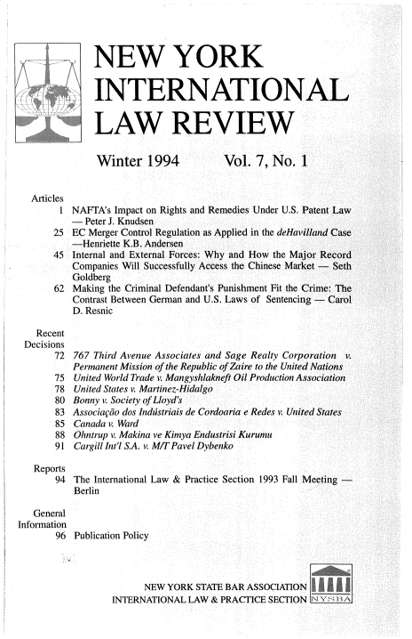 handle is hein.journals/nwykinllw7 and id is 1 raw text is: 




              NEW YORK


              INTERNATIONAL


              LAW REVIEW


              Winter 1994              Vol.  7, No.   1


  Articles
        1 NAFTA's Impact on Rights and Remedies Under U.S. Patent Law
          -  Peter J. Knudsen
       25 EC Merger Control Regulation as Applied in the deHavilland Case
          -Henriette K.B. Andersen
       45 Internal and External Forces: Why and How the Major Record
          Companies Will Successfully Access the Chinese Market - Seth
          Goldberg
       62 Making the Criminal Defendant's Punishment Fit the Crime: The
          Contrast Between German and U.S. Laws of Sentencing - Carol
          D. Resnic

   Recent
 Decisions
       72  767 Third Avenue Associates and Sage Realty Corporation    v.
          Permanent Mission of the Republic of Zaire to the United Nations
       75  United World Trade v. Mangyshlakneft Oil Production Association
       78  United States v. Martinez-Hidalgo
       80 Bonny v. Society of Lloyd 's
       83 Associasio dos Indtstriais de Cordoaria e Redes v. United States
       85  Canada v. Ward
       88  Ohntrup v Makina ve Kinya Endustrisi Kurunm
       91  Cargill Int'l S.A. v. M/T Pavel Dybenko

   Reports
       94  The International Law & Practice Section 1993 Fall Meeting -
           Berlin

   General
Information
       96  Publication Policy



                        NEW YORK  STATE BAR ASSOCIATION     __
                  INTERNATIONAL LAW  & PRACTICE SECTION


