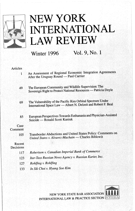 handle is hein.journals/nwykinllw9 and id is 1 raw text is: 




   4 NEW YORK


           INTERNATIONAL


           LAW REVIEW


           Winter 1996              Vol.  9, No.  1



 Articles
      1   An Assessment of Regional Economic Integration Agreements
          After the Uruguay Round - Paul Carrier


     49   The European Community and Wildlife Supervision: The
          Sovereign Right to Protect National Resources - Patricia Doyle


     69   The Vulnerability of the Pacific Rim Orbital Spectrum Under
          International Space Law - Albert N. Delzeit and Robert F, Beal


      85   European Perspectives Towards Euthanasia and Physician-Assisted
           Suicide - Ronald Scott Kaniuk
    Case
Comment
     105   Transborder Abductions and United States Policy: Comments on
           United States v. Alvarez-Machain - Charles Biblowit
  Recent
Decisions
     117   Robertson v. Canadian Imperial Bank of Commerce
     123   Itar-Tass Russian News Agency v. Russian Kurier; Inc.
     127   Rohlfing v. Rohdting
     133   In Sik Choi v. Hyung Soo Kim






                      NEW  YORK STATE BAR ASSOCIATION
                INTERNATIONAL  LAW & PRACTICE SECTION N Y   A


