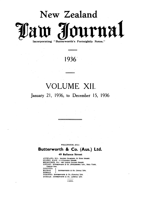 handle is hein.journals/nwzdlwjl12 and id is 1 raw text is: 







New Zealand


Incorporating


Butterworth's Fortnightly Notes.


1936


January


VOLUME XII.



21,   1936,   to  December 15,


1936


               WELLINGTON, (N.Z.)

Butterworth & Co. (Aus.) Ltd.

             49 Ballance Street

   AUCKLAND, N.Z.: BRaSH CHAMBERS, 35 HIGH STREET.
   SYDNEY, N.S.W.: 8 O'CONNELL STREET.
   MELBOURNE, VIa.: 499 LITTLE COLLflS STREET.
   LONDON: BTTERWORTH & CO. (PUBLISHERS) LTD., BELL YARD,
     I'RmpL BAR.
   CALCUTTA
   MADRAS        BUTTERWOETH & CO. (INDIA)' LTD.
   BOMBAY  I-
   TORONTO: BUTMWORTH & CO. (CA A) LTD.
   DURBAN : BUFRWORTE & CO. (AMOIA) LTD.

                   1938.


