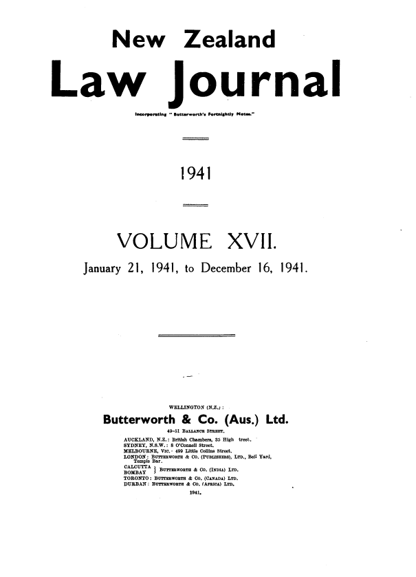handle is hein.journals/nwzdlwjl17 and id is 1 raw text is: 






New


Zealand


Law journal


                  Incorporating S. utterworth's Fortnightly Not...


1941


VOLUME XVII.


January   21,


1941,  to  December 16,


              WELLINGTON (N.Z.):

Butterworth & Co. (Aus.) Ltd.
              49-51 BALLAcE STREET.
    AUCKLAND, N.Z.: Britlsh Chambers, 35 High treet.
    SYDNEY, N.S.W.: 8 O'Connell Street.
    MELBOURNE, VIc. 49 Little Collins Street.
    LONDON: BUTTERWORTH & Ca. (PUBLISHERS), LTD., Bell Yard,
       Temple Bar.

    AYU   A BUTTERWORTH & Co. (INDIA) LTD.
    TORONTO: BUTTERWORTH & CO. (CANADA) LT.
    DURBAN : BUTTERWORTH & Co. (AFHioA) LTD.
                   1941.


1941.



