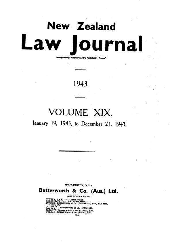 handle is hein.journals/nwzdlwjl19 and id is 1 raw text is: 








New Zealand


Law


Journal


bmp..gbg - a WWW..'.  010d/ @left&


1943.


VOLUME


XIX.


January


19, 1943,  to December  21,


            WELLINGTON, N.Z.:

Butterworth & Co. (Aus.) Ltd.

            49-51 BALLANOE STRMV.
   SYDNEY N.S.W.: 8 O'Oonnell Street.
   MELBOURNE, VIU.: 430 Bourke Street.
   LONDON: BUTmWORT & CO. (PUBLneEBs), LTD., Bell Yard,
   Aern:i Bar.
      BOBY!BUmruwornH 6 Co. (IDIDA) LTD.
   TORONTO: BUTmkworna 6 I0 (CAJADA) LTD.
   DURtBAN: BUTrR3WOBTN 6c Co. (A7 U(I) LTD.
                1943.


1943.


