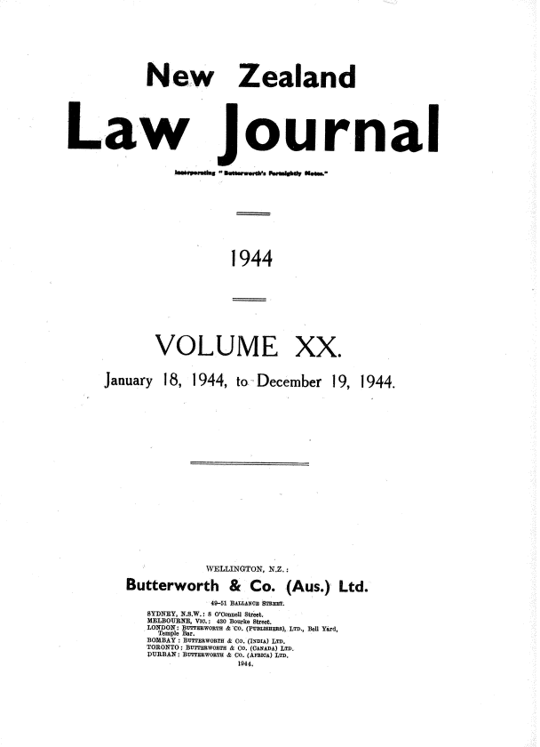 handle is hein.journals/nwzdlwjl20 and id is 1 raw text is: 




New


Zealand


Law journal


1944


VOLUME


XX.


18, 1944,  to- December


19, 1944.


            WELLINGTON, NZ. :
Butterworth & Co. (Aus.) Ltd.
             49-51 BALLANOE STEET
   SYDNEY, N.S.W.: 8 O'Connell Street.
   MELBOUJRNE, VYb.: 430 Bourke Street.
   LONDON: BUTTEUwoRTH &'Co. (pUnLsimsHR), LTD., Bell Yard,
     Temple Bar.
   BOMBAY : BUTTBOTH. & CO. (INDIA) LTD.
   TORONTO: BUTTERWORTH & Co. (CANADA) LTD.
   DURBAN : BUTTERwOETH & Co. (AM1ICA) LTD.
                 1944,


January


