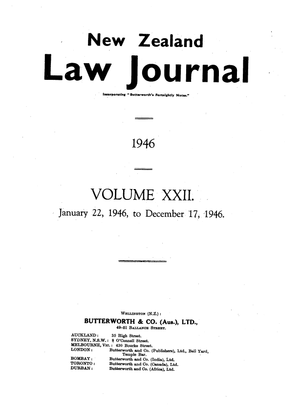 handle is hein.journals/nwzdlwjl22 and id is 1 raw text is: 








             New Zealand






Law Journal


                 Incorporating  Buttorworth's Fortnightly Notes.










                         1946


VOLUME XXII.


January   22,.


1946,  to  December 17


              WEirNGTON (N.Z.) :

    BUTTERWORTH & CO. (Aus.),   LTD.,
             49-81 BALIiNoE STREET.
AUCKLAND:   35 High Street.
SYDNEY, N.S.W.: 8 O'Connell Street.
MELBOURNE, Vio.: 430 Bourke Street.
LONDON:          Butterworth and Co. (Publishers), Ltd., Bell Yard,
               Temple Bar.
BOMBAY :         Butterworth and Co. (India), Ltd.
TORONTO :        Butterworth and Co. (Canada), Ltd.
DURBAN :         Butterworth and Co. (Africa), Ltd.


1946.


