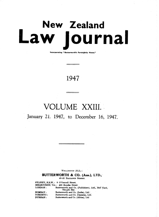 handle is hein.journals/nwzdlwjl23 and id is 1 raw text is: 








             New Zealand





Law journal


                 Incorporating Butterworth's Fortnightly Notes.


1947


VOLUME XXIII.


January   21.


1947,


to  December 16,


              WELLINGTON (N.Z.);

    BUTTERWORTH & CO. (Aus.),  LTD.,
             49-51 BALLAN E STREET.
SYDNEY, N.S.W.: 8 O'Connell Street.
MELBOURNE, Vio.: 430 Bourke Street
LONDON: Butterworth and Co. (Publishers), Ltd., Bell Yard,
               Temple Bar.
BOMBAY:    `Butterworth and Co. (India), Ltd.
TORONTO :        Butterworth and Co. (Canada), Ltd.
DURBAN :         Butterworth and Co. (Africa), Ltd


1947.


