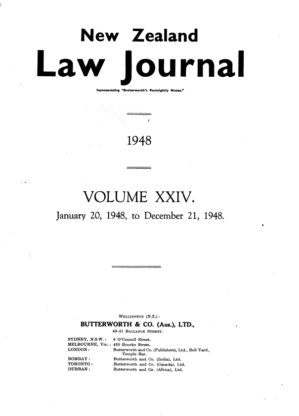 handle is hein.journals/nwzdlwjl24 and id is 1 raw text is: 







            New







Law


   Zealand







journal


Incorporating Butter worth's Fortnightly Notes.


1948


VOLUME


XXIV.


January   20, 1948,  to  December 21, 1948.





















                 WELLINGTON (N.Z.):

       BUTTERWORTH & CO. (Aus.),  LTD.,
                49-51 BALLANCE STREET.


SYDNEY, N.S.W.:
MELBOURNE, VIO.:
LONDON:

BOMBAY:
TORONTO:
DURBAN:


8 O'Connell Street.
430 Bourke Street.
Butterworth and Co. (Publishers), Ltd., Bell Yard,
  Temple Bar.
Butterworth and Co. (India), Ltd.
Butterworth and Co. (Canada), Ltd.
Butterworth and Ca. (Africa), Ltd.


