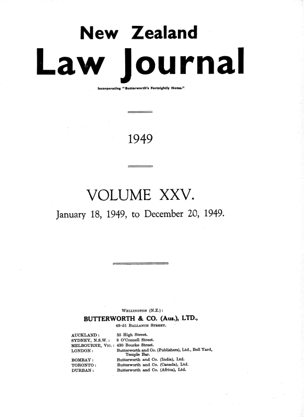 handle is hein.journals/nwzdlwjl25 and id is 1 raw text is: 





            New






Law


   Zealand






journal


Incorporating  Butterworth's Fortnightly Notes.'!


1949


VOLUME


XXV.


January   18, 1949,   to December 20, 1949.


















                   WELI~NGTON' (N.Z.):

        BUTTERWORTH & CO. (Aus.),   LTD.,
                 49-51 BALLrA CE STREET.


AUCKLAND:
SYDNEY, N.S.W.:
MELBOURNE, Vic.:
LONDON:

BOMBAY:
TORONTO:
DURBAN:


35 High Street.
8 O'Connell Street.
430 Bourke Street.
Butterworth and Co. (Publishers), Ltd., Bell Yard,
   Temple Bar.
Butterworth and Co. (India), Ltd.
Butterworth and Co. (Canada), Ltd.
Butterworth and Co. (Africa), Ltd.


