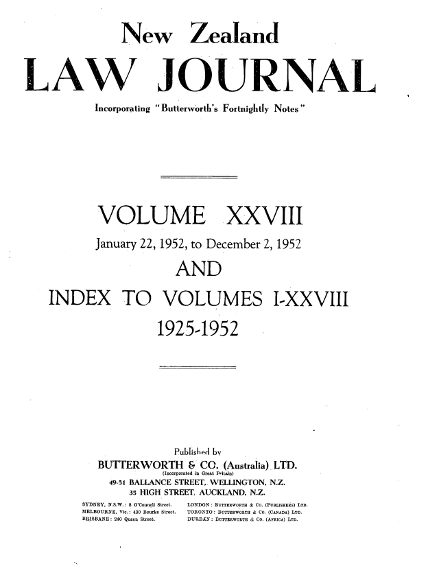 handle is hein.journals/nwzdlwjl28 and id is 1 raw text is: 

New


Zealand


JOURNAL


Incorporating Butterworth's Fortnightly Notes


VOLUME


xxviII


        January 22, 1952, to December 2, 1952

                      AND

INDEX TO VOLUMES I-XXVIII


                   1925-1952


             Pubised by
BUTTERWORTH & CO. (Australia) LTD.
           (Incorporated in Great Britain)
  49-51 BALLANCE STREET, WELLINGTON, N.Z.
     35 HIGH STREET, AUCKLAND, N.Z.


SYDNEY, N.S.W.: S O'Connell Street.
MELBOURNE, ic.: 430 Bourke Street.
BRISBANE : 240 Queen Street.


LONDON : BUTTERWORTH & Co. (PUBLISHERS) LTD.
TORONTO: BUTTERWORTH & CO. (CANADA) LTD.
DURBAN : I 3UrTBRWORTH & Co. (AFRICA) LTD.


LAW


