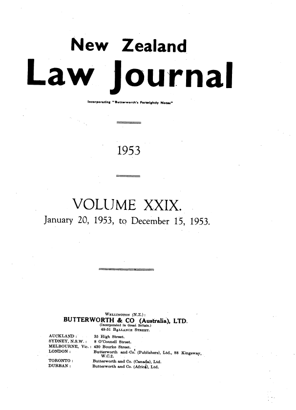 handle is hein.journals/nwzdlwjl29 and id is 1 raw text is: 









             New Zealand






Law journal


Incorporating -Buterworth's Fortnightly Not..


1953


January


XXIX.


20,  1953,  to December 15,


                WELLINGTON (N.Z.):
    BUTTERWORTH & CO (Australia),   LTD.
               (Incorporated in Great Britain.)
               49.51 B4LLANcE STREET.
AUCKLAND :   35 High Street.
SYDNEY, N.S.W.:     8 O'Connell Street.
MELBOURNE, Vic.: 430 Bourke Street.
LONDON :            Butterworth and -Co. (Publishers), Ltd., 88 Kingsway,
               W.C.2.
TORONTO :    Butterworth and Co. (Canada), Ltd.
DURBAN:      Butterworth and Co. (Afric4), Ltd,


VOLUME


1953.


