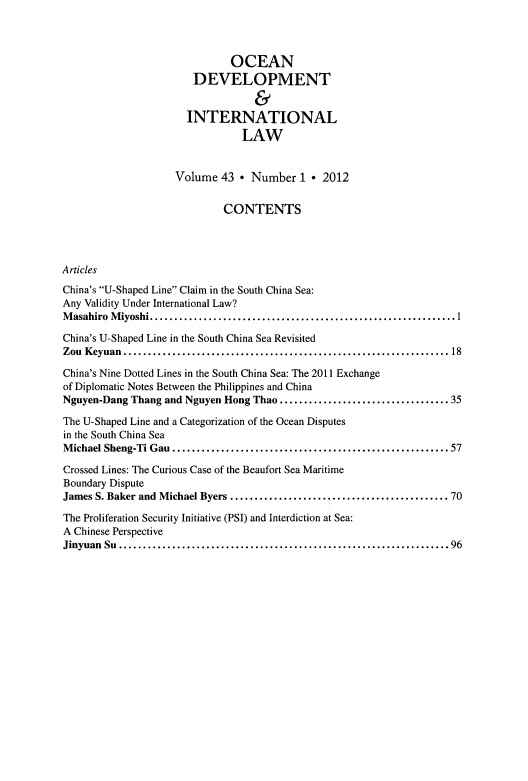 handle is hein.journals/ocdev43 and id is 1 raw text is: OCEAN
DEVELOPMENT
&
INTERNATIONAL
LAW
Volume 43 * Number 1 * 2012
CONTENTS
Articles
China's U-Shaped Line Claim in the South China Sea:
Any Validity Under International Law?
Masahiro Miyoshi       ...............................................1
China's U-Shaped Line in the South China Sea Revisited
Zou Keyuan        ................................................... 18
China's Nine Dotted Lines in the South China Sea: The 2011 Exchange
of Diplomatic Notes Between the Philippines and China
Nguyen-Dang Thang and Nguyen Hong Thao      .......................... 35
The U-Shaped Line and a Categorization of the Ocean Disputes
in the South China Sea
Michael Sheng-Ti Gau...............................             ......57
Crossed Lines: The Curious Case of the Beaufort Sea Maritime
Boundary Dispute
James S. Baker and Michael Byers   .................................. 70
The Proliferation Security Initiative (PSI) and Interdiction at Sea:
A Chinese Perspective
Jinyuan Su        ...................................................96


