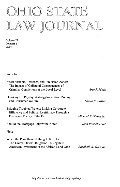 handle is hein.journals/ohslj75 and id is 1 raw text is: OHIO SATE
LAW JOURNAL
Volume 75
Number 1
2014
Articles

Street Vendors, Taxicabs, and Exclusion Zones:
The Impact of Collateral Consequences of
Criminal Convictions at the Local Level
Breaking Up Payday: Anti-agglomeration Zoning
and Consumer Welfare
Bridging Troubled Waters: Linking Corporate
Efficiency and Political Legitimacy Through a
Discourse Theory of the Firm
Should the Mortgage Follow the Note?
Note
When the Poor Have Nothing Left To Eat:
The United States' Obligation To Regulate
American Investment in the African Land Grab

Amy R Meek
Sheila R. Foster
Michael R. Siebecker
John Patrick Hunt

Elizabeth R. Gorman

http://moritzlaw.osu.edu/students/groups/oslj/


