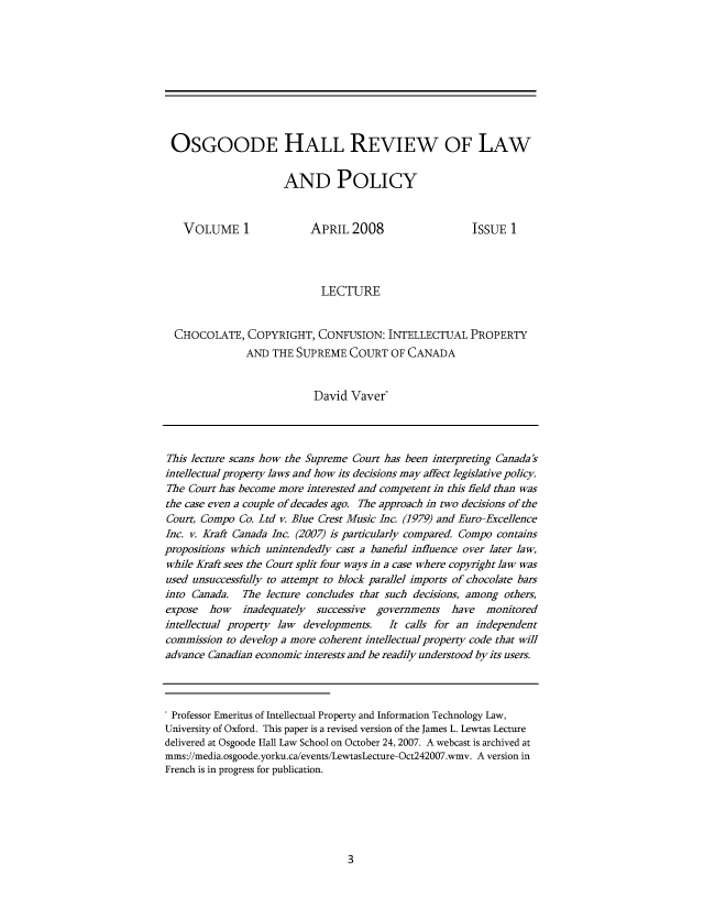 handle is hein.journals/osghlrvw1 and id is 1 raw text is: 










OSGOODE HALL REVIEW OF LAW


                      AND POLICY



   VOLUME 1                APRIL  2008                  ISSUE  1




                             LECTURE


  CHOCOLATE,   COPYRIGHT,   CONFUSION:   INTELLECTUAL   PROPERTY
               AND  THE SUPREME   COURT  OF CANADA


                           David  Vaver*




This lecture scans how the Supreme Court has been interpreting Canada's
intellectual property laws and how its decisions may affect legislative policy.
The Court has become more interested and competent in this field than was
the case even a couple of decades ago. The approach in two decisions of the
Court, Compo  Co. Ltd v. Blue Crest Music Inc. (1979) and Euro-Excellence
Inc. v. Kraft Canada Inc. (2007) is particularly compared. Compo contains
propositions which unintendedly cast a baneful influence over later law,
while Kraft sees the Court split four ways in a case where copyright law was
used unsuccessfully to attempt to block parallel imports of chocolate bars
into Canada.  The  lecture concludes that such decisions, among others,
expose  how   inadequately  successive governments  have   monitored
intellectual property law developments.  It calls for an independent
commission to develop a more coherent intellectual property code that will
advance Canadian economic interests and be readily understood by its users.




Professor Emeritus of Intellectual Property and Information Technology Law,
University of Oxford. This paper is a revised version of the James L. Lewtas Lecture
delivered at Osgoode Hall Law School on October 24, 2007. A webcast is archived at
mms://media.osgoode.yorku.ca/events/LewtasLecture-Oct242007.wmv. A version in
French is in progress for publication.


3


