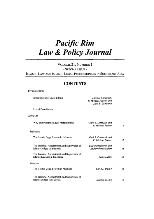 handle is hein.journals/pacrimlp21 and id is 1 raw text is: Pacific Rim
Law & Policy Journal
VOLUME 21, NUMBER 1
- SPECIAL ISSUE -
ISLAMIC LAW AND ISLAMIC LEGAL PROFESSIONALS IN SOUTHEAST ASIA

CONTENTS

INTRODUCTION

Introduction by Guest Editors

Mark E. Cammack,
R. Michael Feener, and
Clark B. Lombardi

List of Contributors
ARTICLES

Why Study Islamic Legal Professionals?
Indonesia
The Islamic Legal System in Indonesia
The Training, Appointment, and Supervision of
Islamic Judges in Indonesia
The Training, Appointment, and Supervision of
Islamic Lawyers in Indonesia
Malaysia
The Islamic Legal System in Malaysia
The Training, Appointment, and Supervision of
Islamic Judges in Malaysia

Clark B. Lombardi and
R. Michael Feener
Mark E. Cammack and
R. Michael Feener
Euis Nurlaelawati and
Abdurrahman Rahim
Ratno Lukito

Farid S. Shuaib

13
43
65
85

Najibah M Zin     115

1


