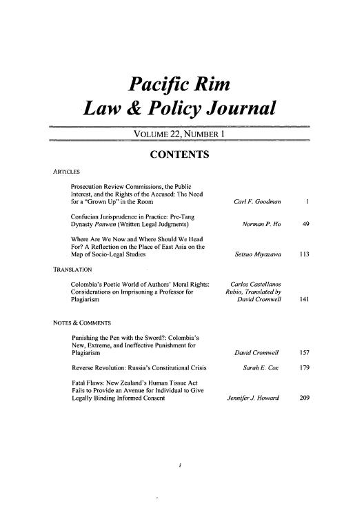 handle is hein.journals/pacrimlp22 and id is 1 raw text is: Pacific Rim
Law & Policy Journal
VOLUME 22, NUMBER I

CONTENTS

ARTICLES

Prosecution Review Commissions, the Public
Interest, and the Rights of the Accused: The Need
for a Grown Up in the Room
Confucian Jurisprudence in Practice: Pre-Tang
Dynasty Panwen (Written Legal Judgments)
Where Are We Now and Where Should We Head
For? A Reflection on the Place of East Asia on the
Map of Socio-Legal Studies

TRANSLATION

Colombia's Poetic World of Authors' Moral Rights:
Considerations on Imprisoning a Professor for
Plagiarism

Carl F. Goodman
Norman P. Ho
Setsuo Miyazawa
Carlos Castellanos
Rubio, Translated by
David Cromwell

NOTES & COMMENTS

Punishing the Pen with the Sword?: Colombia's
New, Extreme, and Ineffective Punishment for
Plagiarism
Reverse Revolution: Russia's Constitutional Crisis
Fatal Flaws: New Zealand's Human Tissue Act
Fails to Provide an Avenue for Individual to Give
Legally Binding Informed Consent

David Cromwell
Sarah E. Cox

157
179

JenniferJ. Howard     209

49
113

141

1


