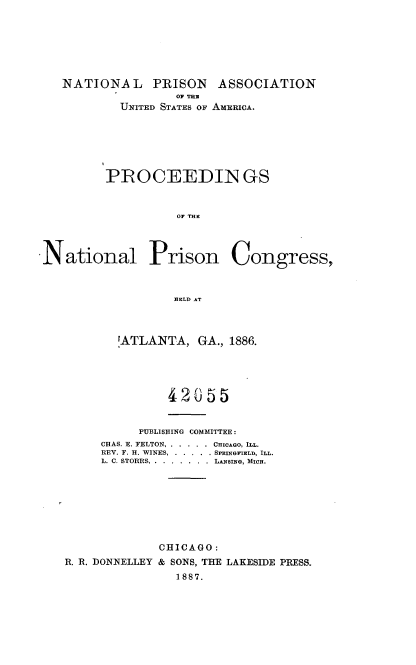 handle is hein.journals/panectiop1 and id is 1 raw text is: NATIONAL PRISON ASSOCIATION
OF THU
UNITED STATES OF AMERICA.
PROCEEDIN GS
OF THE
National Prison Congress,
)HELD AT
'ATLANTA, GA., 1886.
42055
PUBLISHING COMMITTEE:
CHAS. E. FELTON . . . . . .. CHICAGO, ILL.
REV. F. H. WINES . . . . . . SPRINGFIELD, ILL.
L. C. STORRS . . . . . .  . . LANSINe, MIcn.
CHICAGO:
R. R. DONNELLEY & SONS, THE LAKESIDE PRESS.
1887.


