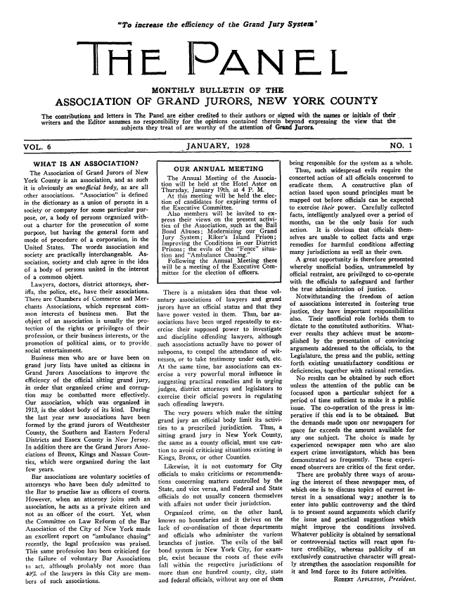 handle is hein.journals/panelmbu6 and id is 1 raw text is: To increase the efficiency of the Grand Jury System'

PANEL

MONTHLY BULLETIN OF THE
ASSOCIATION OF GRAND JURORS, NEW YORK COUNTY
The contributions and letters in The Panel are either credited to their authors or signed with the names or initials of their
writers and the Editor assumes no responsibility for the opinions contained therein beyond expressing the view that the
subjects they treat of are worthy of the attention of Grand Jurors.
VOL. 6                                                JANUARY, 1928                                                      NO. 1

WHAT IS AN ASSOCIATION?
The Association of Grand Jurors of New
York County is an association, and as such
it is obviously an unofficial body, as are all
other associations. Association is defined
in the dictionary as a union of persons in a
society or company for some particular pur-
pose, or, a body of persons organized with-
out a charter for the prosecution of some
purpose, but having the general form and
mode of procedure of a corporation, in the
United States. The words association and
society are practically interchangeable. As-
sociation, society and club agree in the idea
of a body of persons united in the interest
of a common object.
Lawyers, doctors, district attorneys, sher-
iffs, the police, etc., have their associations.
There are Chambers of Commerce and Mer-
chants Associations, which represent com-
mon interests of business men.   But the
object of an association is usually the pro-
tection of the rights or privileges of their
profession, or their business interests, or the
promotion of political aims, or to provide
social entertainment.
Business men who are or have been on
grand jury lists have united as citizens in
Grand Jurors Associations to improve the
efficiency of the official sitting grand jury,
in order that organized crime and corrup-
tion may be combatted more effectively.
Our association, which was organized in
1913, is the oldest body of its kind. During
the last year new associations have been
formed by the grand jurors of Westchester
County, the Southern and Eastern Federal
Districts and Essex County in New Jersey.
In addition there are the Grand Jurors Asso-
ciations of Bronx, Kings and Nassau Coun-
ties, which were organized during the last
few years.
Bar associations are voluntary societies of
attorneys who have been duly admitted to
the Bar to practise law as officers of courts.
However, when an attorney joins such an
association, he acts as a private citizen and
not as an officer of the court. Yet, when
the Committee on Law Reform of the Bar
Association of the City of New York made
an excellent report on ambulance chasing
recently, the legal profession was praised.
This same profession has been criticized for
the failure of voluntary Bar Associations
to act, although probably not more than
40% of the lawyers in this City are mem-
bers of such associations.

OUR ANNUAL MEETING
The Annual Meeting of the Associa-
tion will be held at the Hotel Astor on
Thursday, January 19th, at 4 P. M.
At this meeting will be held the elec-
tion of candidates for expiring terms of
the Executive Committee.
Also members will be invited to ex-
press their views on the present activi-
ties of the Association, such as the Bail
Bond Abuses; Modernizing our Grand
Jury System; Riker's Island Prison;
Improving the Conditions in our District
Prisons; the evils of the Fence situa-
tion and Ambulance Chasing.
Following the Annual Meeting there
will be a meeting of the Executive Com-
mittee for the election of officers.
There is a mistaken idea that these vol-
untary associations of lawyers and grand
jurors have an official status and that they
have power vested in them. Thus, bar as-
sociations have been urged repeatedly to ex-
ercise their supposed power to investigate
and discipline offending lawyers, although
such associations actually have no power of
subpoena, to compel the attendance of wit-
nesses, or to take testimony under oath, etc.
At the same time, bar associations can ex-
ercise a very powerful moral influence in
suggesting practical remedies and in urging
judges, district attorneys and legislators to
exercise their official powers in regulating
such offending lawyers.
The very powers which make the sitting
grand jury an official body limit its activi-
ties to a prescribed jurisdiction. Thus, a
sitting grand jury in New York County,
the same as a county official, must use cau-
tion to avoid criticising situations existing in
Kings, Bronx, or other Counties.
Likewise, it is not customary for City
officials to make criticisms or recommenda-
tions concerning matters controlled by the
State, and vice versa, and Federal and State
officials do not usually concern themselves
with affairs not under their jurisdction.
Organized crime, on the other hand,
knows no boundaries and it thrives on the
lack of co-ordination of those departments
and officials who administer the various
branches of justice. The evils of the bail
bond system in New York City, for exam-
ple, exist because the roots of these evils
fall within the respective jurisdictions of
more than one hundred county, city, state
and federal officials, without any one of them

being responsible for the system as a whole.
Thus, such widespread evils require the
concerted action of all officials concerned to
eradicate them.  A   constructive plan of
action based upon sound principles must be
mapped out before officials can be expected
to exercise their power. Carefully collected
facts, intelligently analyzed over a period of
months, can be the only basis for such
action.  It is obvious that officials them-
selves are unable to collect facts and urge
remedies for harmful conditions affecting
many jurisdictions as well as their own.
A great opportunity is therefore presented
whereby unofficial bodies, untrammeled by
official restraint, are privileged to co-operate
with the officials to safeguard and further
the true administration of justice.
Notwithstanding the freedom of action
of associations interested in fostering true
justice, they have important responsibilities
also. Their unofficial role forbids them to
dictate to the constituted authorities. What-
ever results they achieve must be accom-
plished by the presentation of convincing
arguments addressed to the officials, to the
Legislature, the press and the public, setting
forth existing unsatisfactory conditions or
deficiencies, together with rational remedies.
No results can be obtained by such effort
unless the attention of the public can be
focussed upon a particular subject for a
period of time sufficient to make it a public
issue. The co-operation of the press is im-
perative if this end is to be obtained. But
the demands made upon our newspapers for
space far exceeds the amount available for
any one subject. The choice is made by
experienced newspaper men who are also
expert crime investigators, which has been
demonstrated so frequently. These experi-
enced observers are critics of the first order.
There are probably three ways of arous-
ing the interest of these newspaper men, of
which one is to discuss topics of current in-
terest in a sensational way; another is to
enter into public controversy and the third
is to present sound arguments which clarify
the issue and practical suggestions which
might improve the conditions involved.
Whatever publicity is obtained by sensational
or controversial tactics will react upon fu-
ture credibility, whereas publicity of an
exclusively constructive character will great-
ly strengthen the association responsible for
it and lend force to its future activities.
ROBERT APPLETON, President.

I 1-1 E


