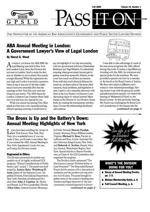 handle is hein.journals/passit10 and id is 1 raw text is: Volume 10. Number 1

I'll'''
GPSLD
Government and Public Sector Lawor SDivision

PA-S-S

THE --EWSLETTER OF THE AMERICAN BAR ASSOCIATION'S GOVERNMENT AND PUBLIC SECTOR LAWYERS DIVISION

ABA Annual Meeting in London:
A Government Lawyer's View of Legal London
By Sheryl G. Wood

A s most of you know, the ABA 2000 An-
nual Meeting was held in New York
and London in July. Since the Division did
not meet in London, I had to make the deci-
sion of whether or not to attend. Not exactly
a tough dilemma! While the registration fee
was high and London is certainly expensive,
I have to say it was one of the best confer-
ences I have ever attended. (Not that the
meetings in New York this year were any-
thing but top-notch.) The ABA theme for
London, Common Law Common Bond, held
very true and was very special for me.
While you cannot top hearing Tony Blair
speak at what was a very beautiful and sig-
nificant opening ceremony, I would have to

say the highlight of my trip was meeting
with two government solicitors, Christopher
Robinson and Nigel Roberts. It is absolutely
amazing when government lawyers get to-
gether, even from across the Atlantic, to dis-
cover how much we all have in common.
Even with that much physical distance be-
tween us, we share some of the same client
concerns, fiscal problems, and legislative is-
sues. I spent a very enjoyable afternoon with
them at the Law Society on Chancery Lane
discussing topics of mutual interest. Many
thanks to the Director of our Division, Susan
Kidd, for making the transatlantic introduc-
tions. I'm sure the relationships developed
will continue.

I was able to take advantage of some of
the marvelous programs the ABA offered
during this event. It makes a big difference,
traveling with the ABA, for entrances and
special perks for the members. We were
provided a special overview by a member
of the bench at the Royal Courts of Justice.
We then were taken to different court-
rooms to view selected proceedings. Hav-
ing chosen to go with the group for public
and administrative matters, we viewed the
hearing of Mohamed al Fayed vs. the
Royal Coroner. At this particular hearing,
Mr. Fayed was challenging the Royal Coro-
ner's jurisdiction of the inquest into the
continued on page 2

The Bronx is Up and the Battery's Down:
Annual Meeting Highlights of New York

L yrics have been extolling the virtues of
New York forever: New York, New
York, it's a wonderful town; if you can
make it here, you'll make it anywhere. But
if you missed the ABA Annual Meeting in
New York, fugetaboutit. Lucky for you,
we'll recap the Division events:
Engrossed in Ethics
The Division presented yet another suc-
cessful run of its highly acclaimed CLE
program, Ethical Considerations in Public
Sector Law, on July 7. The panel was mod-
erated by Justice Betty Weinberg El-
lerin, Justice of the Supreme Court, Ap-
pellate Division, First Judicial Department,
New York. Panelists included past Divi-
sion Chair John J. Copelan, Jr., Shutts
and Bowen, LLP, Fort Lauderdale, Florida;
Allen Giles, General Counsel, Minneapo-

lis Public Schools; Sharon Pandak,
County Attorney, Prince William County,
Virginia; Michael S. Ross, Partner at
LaRossa and Ross, former Assistant Dis-
trict Attorney, Kings County, New York;
and Deborah A. Scalise, Deputy Attor-
ney General, Westchester Region, New
York. Special thanks to Sharon Pandak
who, as Chair of the CLE Committee, also
organized the program.
The Division jointly sponsored The
21st Century Lawyer: Problem Solver or
Case Processor? The Honorable Richard
Posner led the session with a discussion of
mediation and the problem-solving attor-
ney in civil cases. The panel brought to-
gether some of the country's leading prac-
titioners and legal observers of the new
community-oriented approach to lawyer-
continued on page 2

 Recap of Annual Meeting Events,
pp. 1-3.
 Division Membership Guide, p. 4.
 Fall Council Meeting, p. 6.

Fall 2000



