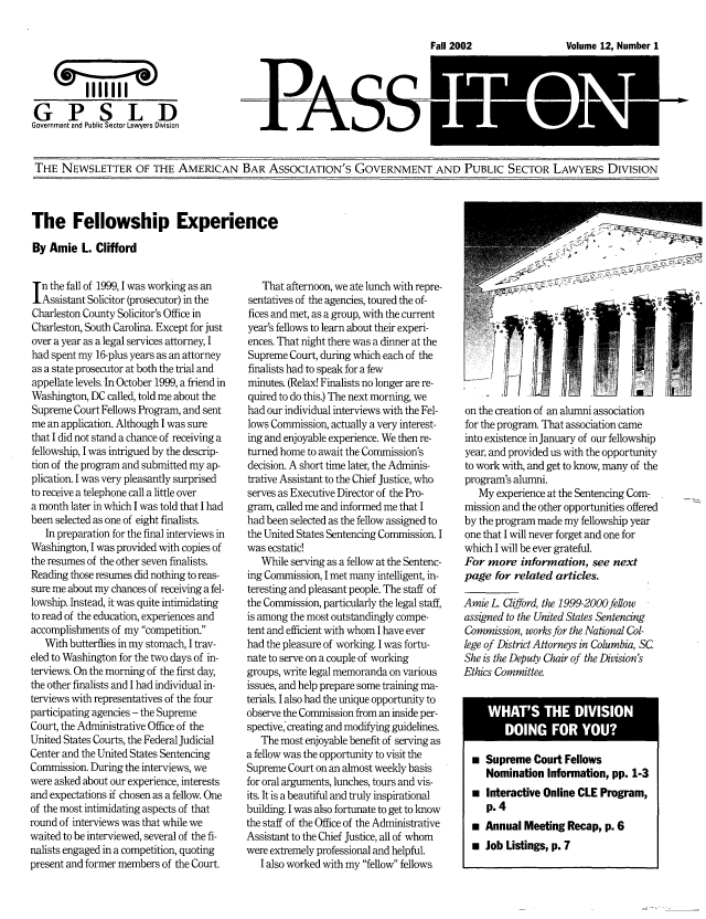 handle is hein.journals/passit12 and id is 1 raw text is: Volume 12, Number 1

PASS

THE NEWSLETTER OF THE AMERICAN BAR ASSOCIATION'S GOVERNMENT AND PUBLIC SECTOR LAWYERS DIVISION

The Fellowship Experience
By Amie L. Clifford

n the fall of 1999, 1 was working as an
Assistant Solicitor (prosecutor) in the
Charleston County Solicitor's Office in
Charleston, South Carolina. Except for just
over a year as a legal services attorney, I
had spent my 16-plus years as an attorney
as a state prosecutor at both the trial and
appellate levels. In October 1999, a friend in
Washington, DC called, told me about the
Supreme Court Fellows Program, and sent
me an application. Although I was sure
that I did not stand a chance of receiving a
fellowship, I was intrigued by the descrip-
tion of the program and submitted my ap-
plication. I was very pleasantly surprised
to receive a telephone call a little over
a month later in which I was told that I had
been selected as one of eight finalists.
In preparation for the final interviews in
Washington, I was provided with copies of
the resumes of the other seven finalists.
Reading those resumes did nothing to reas-
sure me about my chances of receiving a fel-
lowship. Instead, it was quite intimidating
to read of the education, experiences and
accomplishments of my competition.
With butterflies in my stomach, I trav-
eled to Washington for the two days of in-
terviews. On the morning of the first day,
the other finalists and I had individual in-
terviews with representatives of the four
participating agencies - the Supreme
Court, the Administrative Office of the
United States Courts, the Federal Judicial
Center and the United States Sentencing
Commission. During the interviews, we
were asked about our experience, interests
and expectations if chosen as a fellow. One
of the most intimidating aspects of that
round of interviews was that while we
waited to be interviewed, several of the fi-
nalists engaged in a competition, quoting
present and former members of the Court.

That afternoon, we ate lunch with repre-
sentatives of the agencies, toured the of-
fices and met, as a group, with the current
year's fellows to learn about their experi-
ences. That night there was a dinner at the
Supreme Court, during which each of the
finalists had to speak for a few
minutes. (Relax! Finalists no longer are re-
quired to do this.) The next morning, we
had our individual interviews with the Fel-
lows Commission, actually a very interest-
ing and enjoyable experience. We then re-
turned home to await the Commission's
decision. A short time later, the Adminis-
trative Assistant to the Chief Justice, who
serves as Executive Director of the Pro-
gram, called me and informed me that I
had been selected as the fellow assigned to
the United States Sentencing Commission. I
was ecstatic!
While serving as a fellow at the Sentenc-
ing Commission, I met many intelligent, in-
teresting and pleasant people. The staff of
the Commission, particularly the legal staff,
is among the most outstandingly compe-
tent and efficient with whom I have ever
had the pleasure of working. I was fortu-
nate to serve on a couple of working
groups, write legal memoranda on various
issues, and help prepare some training ma-
terials. I also had the unique opportunity to
observe the Commission from an inside per-
spective creating and modifying guidelines.
The most enjoyable benefit of serving as
a fellow was the opportunity to visit the
Supreme Court on an almost weekly basis
for oral arguments, lunches, tours and vis-
its. It is a beautiful and truly inspirational
building. I was also fortunate to get to know
the staff of the Office of the Administrative
Assistant to the Chief Justice, all of whom
were extremely professional and helpful.
I also worked with my fellow fellows

on the creation of an alumni association
for the program. That association came
into existence in January of our fellowship
year, and provided us with the opportunity
to work with, and get to know, many of the
program's alumni.
My experience at the Sentencing Com-
mission and the other opportunities offered
by the program made my fellowship year
one that I will never forget and one for
which I will be ever grateful.
For more information, see next
page for related articles.
Arnie L Clifford, the 1999-2000fellow
assigned to the United States Sentencing
Commission, works for the National Col-
lege of District Attorneys in Columbia, SC
She is the Deputy Chair of the Division's
Ethics Committee.
 Supreme Court Fellows
Nomination Information, pp. 1-3
 Interactive Online CLE Program,
p.4
* Annual Meeting Recap, p. 6
 Job Listings, p. 7

I L ii si

Fall 2002


