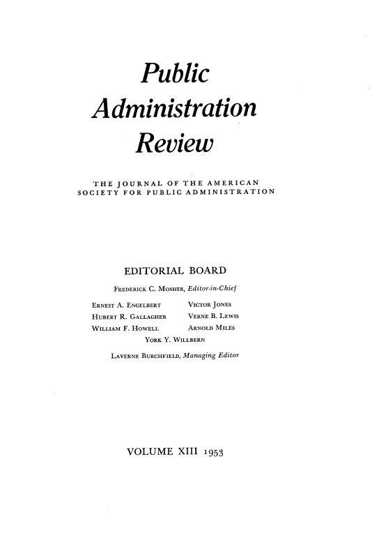 handle is hein.journals/pbcamnstn13 and id is 1 raw text is: 









           Public




  Administration




          Review



   THE JOURNAL  OF THE AMERICAN
SOCIETY FOR PUBLIC ADMINISTRATION










        EDITORIAL   BOARD

      FREDERICK C. MOSHER, Editor-in-Chief

   ERNEST A. ENGELBERT  VICTOR JONES
   HUBERT R. GALLAGHER  VERNE B. LEWIS
   WILLIAM F. HOWELL ARNOLD MILES
            YORK Y. WILLBERN

      LAVERNE BURCHFIELD, Managing Editor


VOLUME   XIII 1953



