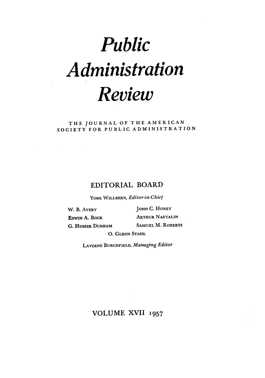 handle is hein.journals/pbcamnstn17 and id is 1 raw text is: 







           Public



  Administration



          Review



   THE JOURNAL OF THE AMERICAN
SOCIETY FOR PUBLIC ADMINISTRATION









        EDITORIAL  BOARD

        YORK WILLBERN, Editor-in-Chief

   W. B. AVERY     JOHN C. HONEY
   EDWIN A. BOCK   ARTHUR NAFTALIN
   G. HOMER DURHAM SAMUEL M. ROBERTS
            0. GLENN STAHL


LAVERNE BURCHFIELD, Managing Editor


VOLUME   XVII 1957


