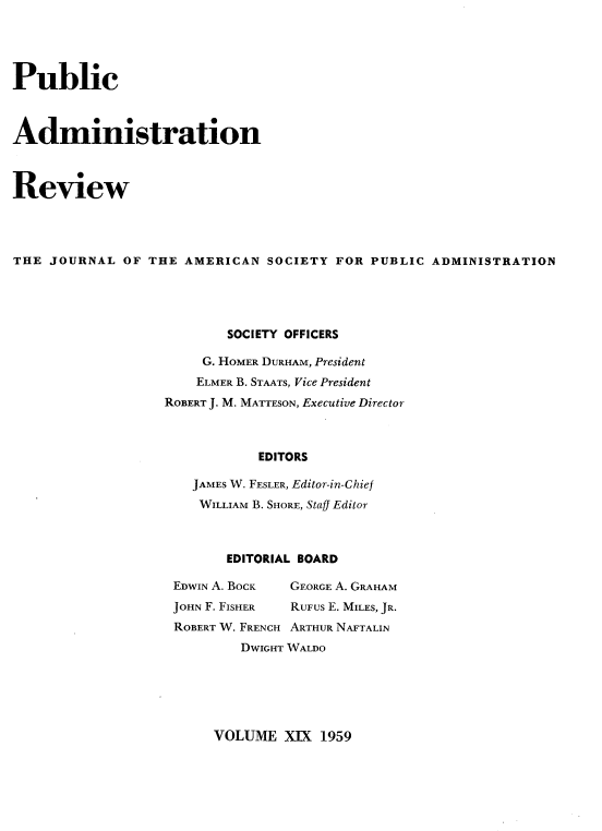 handle is hein.journals/pbcamnstn19 and id is 1 raw text is: 





Public



Administration



Review




THE  JOURNAL  OF THE AMERICAN  SOCIETY  FOR PUBLIC  ADMINISTRATION





                          SOCIETY OFFICERS

                       G. HOMER DURHAM, President
                       ELMER B. STAATS, Vice President
                   ROBERT J. M. MATTESON, Executive Director



                              EDITORS

                      JAMES W. FESLER, Editor-in-Chief
                      WILLIAM B. SHORE, Staff Editor


       EDITORIAL BOARD

EDWIN A. BOCK     GEORGE A. GRAHAM
JOHN F. FISHER    RUFUS E. MILES, JR.
ROBERT W. FRENCH ARTHUR NAFTALIN
        DWIGHT WALDO


VOLUME   XIX 1959


