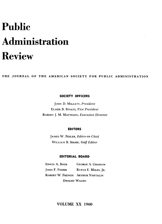 handle is hein.journals/pbcamnstn20 and id is 1 raw text is: 







Public



Administration



Review




THE  JOURNAL  OF THE  AMERICAN  SOCIETY FOR  PUBLIC ADMINISTRATION





                           SOCIETY OFFICERS

                        JOHN D. MILLETr, President
                        ELMER B. STAATS, Vice President
                   ROBERT J. M. MATTESON, Executive Director



                               EDITORS

                      JAMES W. FESLER, Editor-in-Chief

                      WILLIAM B. SHORE, Staff Editor


       EDITORIAL BOARD

EDWIN A. BOCK GEORGE A. GRAHAM
JOHN F. FISHER RUFUS E. MILES, JR.
ROBERT W. FRENCH ARTHUR NAFTALIN
        DWIGHT WALDO


VOLUME   XX  1960


