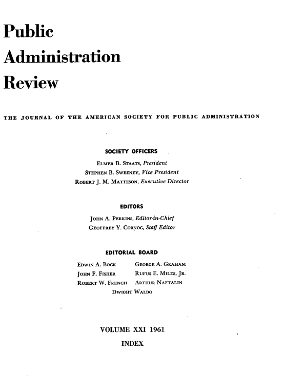 handle is hein.journals/pbcamnstn21 and id is 1 raw text is: 




Public



Administration



Review




THE  JOURNAL  OF THE  AMERICAN  SOCIETY FOR  PUBLIC ADMINISTRATION




                           SOCIETY OFFICERS

                        ELMER B. STAATS, President
                     STEPHEN B. SWEENEY, Vice President
                   ROBERT J. M. MATTESON, Executive Director



                               EDITORS

                       JOHN A. PERKINS, Editor-in-Chief
                       GEOFFREY Y. CORNOG, Stag Editor


        EDITORIAL BOARD

EDWIN A. BOCK      GEORGE A. GRAHAM
JOHN F. FISHER     RUFUS E. MILES, JR.
ROBERT W. FRENCH   ARTHUR NAFTALIN
         DWIGHT WALDO





      VOLUME   XXI 1961


INDEX


