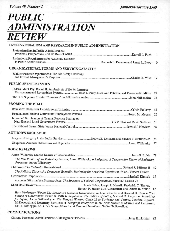 handle is hein.journals/pbcamnstn49 and id is 1 raw text is: 
January/February   1989


PUBLIC


ADMINISTRATION


REVIEW

PROFESSIONALISM AND RESEARCH IN PUBLIC ADMINISTRATION
    Professionalism in Public Administration:
    Problems, Perspectives, and  the Role of ASPA.............................................................................Darrell L. Pugh  1
    Institutional Requirements for Academic Research
    in Public Administration........................................................................Kenneth L. Kraemer and James L. Perry 9

 ORGANIZATIONAL FORMS AND SERVICE CAPACITY
    Whither Federal Organizations: The Air Safety Challenge
    and Federal Management's Response ...........................................................................................Charles R. Wise 17

 PUBLIC   SERVICE   ISSUES
   Federal Merit Pay, Round II: An Analysis of the Performance
     Management and Recognition System....................James L. Perry, Beth Ann Petrakis, and Theodore K. Miller  29
   The U.S. Supreme Court's Consensus on Affirmative Action ....................................................John Nalbandian 38

 PROBING THE FIELD
   Item Veto: Dangerous Constitutional Tinkering ..............................................................................Calvin Bellamy 46
   Regulation of Federal Contractors' Employment Patterns .........................................................Edward M. Meyers  52
   Impact of Termination of General Revenue Sharing on
     New England Local Government Finance...........................................................Khi V. Thai and David Sullivan  61
   The National Guard: State Versus National Control ..................................................................Samuel J. Newland 68

 AUTHOR'S EXCHANGE
   Image and Integrity in the Public Service.....................................Robert B. Denhardt and Edward T. Jennings, Jr. 74
   Ubiquitous Anomie: Reflections and Rejoinder ...........................................................................Aaron Wildavsky 77

 BOOK   REVIEWS
   Aaron Wildavsky and the Demise of Incrementalism........................................................................Irene S. Rubin 78
     The New Politics of the Budgetary Process, Aaron Wildavsky * Budgeting: A Comparative Theory of Budgetary
     Processes, Aaron Wildavsky
   Ostrom on The Federalist Reconsidered ................................................................................Richard J. Stillman II 82
     The Political Theory of a Compound Republic: Designing the American Experiment, 2d ed., Vincent Ostrom
   Government Corporations .............................................................................................................Marshall Dimock 85
     Accountability and the Business State: The Structure of Federal Corporations, Francis J. Leazes, Jr.
   Short Book Reviews.............................................................Louis Fisher, Joseph J. Minarik, Frederick C. Thayer,
                                              Herbert N. Jasper, Sue A. Blanshan, and Dennis R. Young  86
     How  Washington Works: The Executive's Guide to Government, A. Lee Fritschler and Bernard H. Ross e The
     Burden of Government, Edwin S. Mills e Regulation: The Politics of Policy, Michael D. Reagan * Searching
     for Safety, Aaron Wildavsky e The Trapped Woman: Catch-22 in Deviance and Control, Josefina Figueira-
     McDonough  and Rosemary Sarri, eds.  Nonprofit Enterprise in the Arts: Studies in Mission and Constraint,
     Paul J. DiMaggio, ed.  The Nonprofit Sector: A Research Handbook, Walter W. Powell, ed.

COMMUNICATIONS
   Chicago Personnel Administration: A Management Process.........................................................Jesse E. Hoskins  93


Volume  49, Number  I


