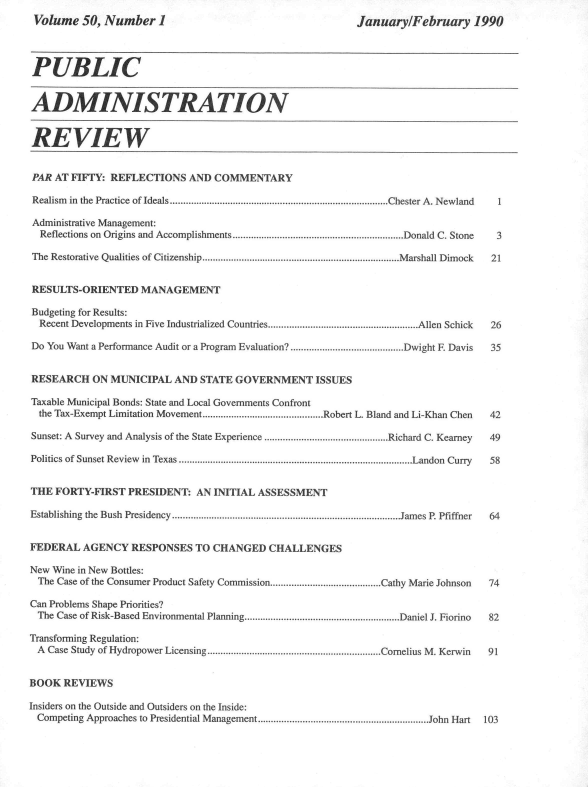 handle is hein.journals/pbcamnstn50 and id is 1 raw text is: 
Volume   50, Number   1


January/February 1990


PUBLIC


ADMINISTRATION


REVIEW


PAR  AT FIFTY: REFLECTIONS  AND  COMMENTARY

Realism in the Practice of Ideals...................................................................................Chester A. Newland 1

Administrative Management:
  Reflections on Origins and Accomplishments.................................................................Donald C. Stone  3

The Restorative Qualities of Citizenship...........................................................................Marshall Dimock 21


RESULTS-ORIENTED MANAGEMENT

Budgeting for Results:
  Recent Developments in Five Industrialized Countries.........................................................Allen Schick  26

Do You Want a Performance Audit or a Program Evaluation?...........................................Dwight F. Davis  35


RESEARCH   ON MUNICIPAL   AND STATE  GOVERNMENT ISSUES

Taxable Municipal Bonds: State and Local Governments Confront
  the Tax-Exempt Limitation Movement..............................................Robert L. Bland and Li-Khan Chen  42

Sunset: A Survey and Analysis of the State Experience ...............................................Richard C. Kearney  49

Politics of Sunset Review in Texas .........................................................................................Landon Curry 58


THE  FORTY-FIRST  PRESIDENT:  AN INITIAL ASSESSMENT

Establishing the Bush Presidency .......................................................................................James P. Pfiffner 64


FEDERAL   AGENCY  RESPONSES   TO CHANGED   CHALLENGES

New Wine in New Bottles:
  The Case of the Consumer Product Safety Commission..........................................Cathy Marie Johnson  74

Can Problems Shape Priorities?
The  Case of Risk-Based Environmental Planning...........................................................Daniel J. Fiorino  82

Transforming Regulation:
A  Case Study of Hydropower Licensing..................................................................Cornelius M. Kerwin  91


BOOK  REVIEWS

Insiders on the Outside and Outsiders on the Inside:
Competing Approaches to Presidential Management.................................................................John Hart  103


