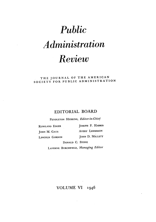 handle is hein.journals/pbcamnstn6 and id is 1 raw text is: 








            Public




    Administration



           Review




   THE JOURNAL  OF THE  AMERICAN
SOCIETY FOR  PUBLIC ADMINISTRATION









         EDITORIAL   BOARD

       PENDLETON HERRING, Editor-in-Chief


ROWLAND EGGER     JOSEPH P. HARRIS

JOHN M. GAUS      AVERY LEISERSON

LINCOLN GORDON    JOHN D. MILLETT
           DONALD C. STONE

    LAVERNE BURCHFIELD, Managing Editor


VOLUME   VI  1946



