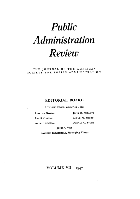 handle is hein.journals/pbcamnstn7 and id is 1 raw text is: 









           Public




   Administration




          Review




   THE JOURNAL  OF THE AMERICAN
SOCIETY FOR PUBLIC  ADMINISTRATION









        EDITORIAL   BOARD

        ROWLAND EGGER, Editor-in-Chief


LINCOLN GORDON

LEE S. GREENE

AVERY LEISERSON


JOHN D. MILLETT

LLOYD M. SHORT

DONALD C. STONE


       JOHN A. VIEG

LAVERNE BURCHFIELD, Managing Editor


VOLUME   VII  1947



