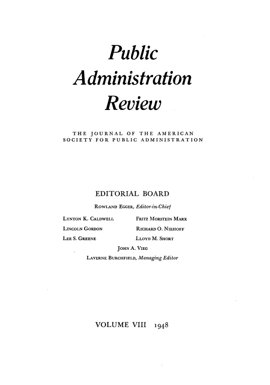 handle is hein.journals/pbcamnstn8 and id is 1 raw text is: 








           Public



  Administration



          Review .



  THE  JOURNAL  OF THE AMERICAN
SOCIETY FOR PUBLIC ADMINISTRATION









        EDITORIAL   BOARD

        ROWLAND EGGER, Editor-in-Chief

LYNTON K. CALDWELL FRITZ MORSTEIN MARX

LINCOLN GORDON    RICHARD O. NIEHOFF

LEE S. GREENE     LLOYD M. SHORT

             JOHN A. VIEG
      LAVERNE BURCHFIELD, Managing Editor


VOLUME   VIII


1948


