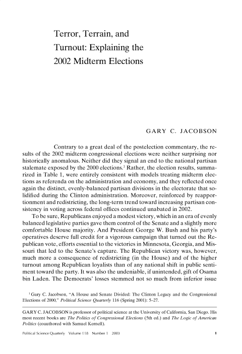 handle is hein.journals/pclscceqry118 and id is 1 raw text is: 




Terror, Terrain, and


            Turnout: Explaining the

            2002 Midterm Elections











                                               GARY C. JACOBSON

            Contrary to a great deal of the postelection commentary, the re-
sults of the 2002 midterm congressional elections were neither surprising nor
historically anomalous. Neither did they signal an end to the national partisan
stalemate exposed by the 2000 elections.' Rather, the election results, summa-
rized in Table 1, were entirely consistent with models treating midterm elec-
tions as referenda on the administration and economy, and they reflected once
again the distinct, evenly-balanced partisan divisions in the electorate that so-
lidified during the Clinton administration. Moreover, reinforced by reappor-
tionment and redistricting, the long-term trend toward increasing partisan con-
sistency in voting across federal offices continued unabated in 2002.
    To be sure, Republicans enjoyed a modest victory, which in an era of evenly
balanced legislative parties gave them control of the Senate and a slightly more
comfortable House  majority. And  President George W.  Bush and his party's
operatives deserve full credit for a vigorous campaign that turned out the Re-
publican vote, efforts essential to the victories in Minnesota, Georgia, and Mis-
souri that led to the Senate's capture. The Republican victory was, however,
much  more  a consequence  of redistricting (in the House) and of the higher
turnout among  Republican  loyalists than of any national shift in public senti-
ment toward  the party. It was also the undeniable, if unintended, gift of Osama
bin Laden. The  Democrats'  losses stemmed not so much  from  inferior issue

   'Gary C. Jacobson, A House and Senate Divided: The Clinton Legacy and the Congressional
Elections of 2000, Political Science Quarterly 116 (Spring 2001): 5-27.

GARY  C. JACOBSON is professor of political science at the University of California, San Diego. His
most recent books are The Politics of Congressional Elections (5th ed.) and The Logic of American
Politics (coauthored with Samuel Kernell).


Political Science Quarterly Volume 118 Number 1 2003



