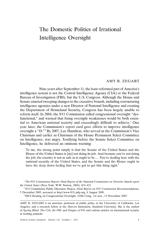 handle is hein.journals/pclscceqry126 and id is 1 raw text is: 






The Domestic Politics of Irrational


             Intelligence Oversight











                                                        AMY B. ZEGART

             Nine years after September 11, the least-reformed part of America's
intelligence system is not the Central Intelligence Agency (CIA) or the Federal
Bureau  of Investigation (FBI), but the U.S. Congress. Although the House and
Senate enacted sweeping  changes to the executive branch, including restructuring
intelligence agencies under a new Director of National Intelligence and creating
the Department   of Homeland   Security, Congress  has been  largely unable to
reform itself. In 2004, the 9/11 Commission called congressional oversight dys-
functional, and warned  that fixing oversight weaknesses would be both essen-
tial to American  national security and exceedingly  difficult to achieve.' One
year later, the Commission's  report card gave efforts to improve  intelligence
oversight a D.2 By 2007, Lee Hamilton, who  served as the Commission's Vice
Chairman   and earlier as Chairman of the House  Permanent  Select Committee
on Intelligence, was angry. Testifying before the Senate Select Committee  on
Intelligence, he delivered an ominous warning:
    To me, the strong point simply is that the Senate of the United States and the
    House of the United States is [sic] not doing its job. And because you're not doing
    the job, the country is not as safe as it ought to be.... You're dealing here with the
    national security of the United States, and the Senate and the House ought to
    have the deep down feeling that we've got to get this thing right.3



    'The 9/11 Commission Report: Final Report of the National Commission on Terrorist Attacks upon
the United States (New York: W.W. Norton, 2004), 419-423.
  29/11 Commission Public Discourse Project, Final Report on 9/11 Commission Recommendations,
5 December 2005, accessed at http://www.9/11-pdp.org, 4 August 2009.
   3 SSCI Hearing on Congressional Oversight, 110th Cong., 1st sess., 13 November 2007.

AMY  B. ZEGART  is an associate professor of public policy at the University of California, Los
Angeles, and a research fellow at the Hoover Institution, Stanford University. She is the author
of Spying Blind: The CIA, the FBI, and Origins of 9/11 and various articles on international security
in leading journals.


Political Science Quarterly Volume 126 Number 1 2011


