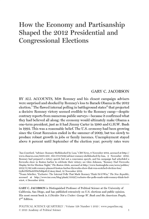 handle is hein.journals/pclscceqry128 and id is 1 raw text is: 







How the Economy and Partisanship


Shaped the 2012 Presidential and

Congressional Elections
















                                                GARY C. JACOBSON

BY  ALL  ACCOUNTS, Mitt Romney and his closest campaign advisers
were surprised and shocked by Romney's  loss to Barack Obama  in the 2012
election.1 The flawed internal polling in battleground states2 that projected
a decisive Romney  victory seemed  credible to the Romney  camp-despite
contrary reports from numerous  public surveys-because  it confirmed what
they had believed all along: the economy would  ultimately make Obama   a
one-term  president, just as it had Jimmy Carter in 1980 and G.H.W. Bush
in 1992. This was a reasonable belief. The U.S. economy had been growing
since the Great Recession ended  in the summer  of 2009, but too slowly to
produce  robust growth  in jobs or family incomes. Unemployment stayed
above  8 percent until September  of the election year; poverty rates were



1Jan Crawford, Advisor: Romney Shellshocked by Loss, CBS News, 8 November 2012, accessed at http://
www.cbsnews.com/8301-250_162-57547239/adviser-romney-shellshocked-by-loss, 9 November 2012;
Romney had prepared a victory speech but not a concession speech, and his campaign had scheduled a
fireworks show in Boston harbor to celebrate their victory; see Glen Johnson, Romney Had Fireworks
Display Set for Election Night, The Boston Globe, accessed at http://www.bostonglobe.com/news/politics/
2012/11/08/mitt-romney-planned-boston-harbor-fireworks-show-that-was-scotched-election-loss/
Gylk1HhYLn63NSzNdQo6LJ/story.html, 12 November 2012.
2Noam Scheiber, Exclusive: The Internal Polls That Made Romney Think He'd Win, The New Republic,
accessed at http://www.tnr.com/blog/plank/110597/exclusive-the-polls-made-mitt-romney-think-hed-
win#, 4 December 2012.

GARY  C. JACOBSON is Distinguished Professor of Political Science at the University of
California, San Diego, and has published extensively on U.S. elections and public opinion.
His most recent book is A Divider Not a Uniter: George W Bush and the American People,
2nd Edition.

POLITICAL SCIENCE QUARTERLY   I Volume 128 Number 1 2013  www.psgonline.org
© 2013 Academy of Political Science                                     1


