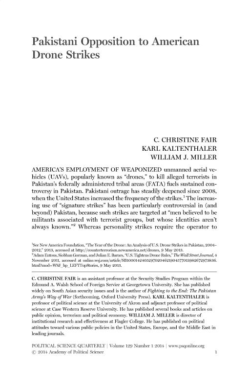 handle is hein.journals/pclscceqry129 and id is 1 raw text is: 






Pakistani Opposition to American

Drone Strikes















                                                  C. CHRISTINE FAIR
                                             KARL KALTENTHALER
                                                WILLIAM J. MILLER

AMERICA'S EMPLOYMENT OF WEAPONIZED unmanned aerial ve-
hicles (UAVs),  popularly  known   as drones, to kill alleged terrorists in
Pakistan's federally administered tribal areas (FATA)  fuels sustained con-
troversy in Pakistan. Pakistani outrage has  steadily deepened since 2008,
when  the United  States increased the frequency of the strikes.1 The increas-
ing use  of signature strikes has been particularly controversial in (and
beyond)  Pakistan, because  such strikes are targeted at men believed to be
militants  associated with  terrorist groups, but  whose  identities aren't
always  known.2   Whereas   personality  strikes require  the operator  to


'See New America Foundation, The Year of the Drone: An Analysis of U.S. Drone Strikes in Pakistan, 2004-
2012, 2013, accessed at http://counterterrorism.newamerica.net/drones, 9 May 2013.
2Adam Entous, Siobhan Gorman, and Julian E. Barnes, U.S. Tightens Drone Rules, The WallStreet Journal, 4
November 2011, accessed at online.wsj.com/article/SB10001424052970204621904577013982672973836.
html?mod=wSJhpLEFITopStories, 9 May 2013.

C. CHRISTINE  FAIR is an assistant professor at the Security Studies Program within the
Edmund  A. Walsh School of Foreign Service at Georgetown University. She has published
widely on South Asian security issues and is the author of Fighting to the End: The Pakistan
Army's Way of War (forthcoming, Oxford University Press). KARL KALTENTHALER is
professor of political science at the University of Akron and adjunct professor of political
science at Case Western Reserve University. He has published several books and articles on
public opinion, terrorism and political economy. WILLIAM J. MILLER is director of
institutional research and effectiveness at Flagler College. He has published on political
attitudes toward various public policies in the United States, Europe, and the Middle East in
leading journals.

POLITICAL  SCIENCE QUARTERLY   I Volume 129 Number 1 2014 I www.psgonline.org
©  2014 Academy of Political Science                                      1


