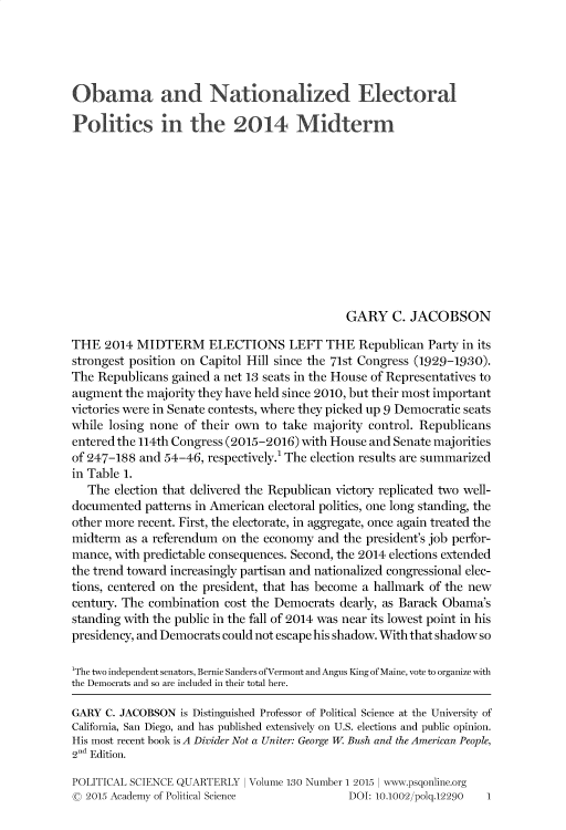 handle is hein.journals/pclscceqry130 and id is 1 raw text is: 





Obama and Nationalized Electoral

Politics in the 2014 Midterm












                                             GARY C. JACOBSON

THE   2014 MIDTERM ELECTIONS LEFT THE Republican Party in its
strongest position on Capitol Hill since the 71st Congress (1929-1930).
The Republicans  gained a net 13 seats in the House of Representatives to
augment  the majority they have held since 2010, but their most important
victories were in Senate contests, where they picked up 9 Democratic seats
while losing none  of their own to take majority control. Republicans
entered the 114th Congress (2015-2016) with House and Senate majorities
of 247-188 and 54-46, respectively.1 The election results are summarized
in Table 1.
   The election that delivered the Republican victory replicated two well-
documented  patterns in American electoral politics, one long standing, the
other more recent. First, the electorate, in aggregate, once again treated the
midterm  as a referendum on the economy  and the president's job perfor-
mance, with predictable consequences. Second, the 2014 elections extended
the trend toward increasingly partisan and nationalized congressional elec-
tions, centered on the president, that has become a hallmark of the new
century. The combination cost the Democrats dearly, as Barack Obama's
standing with the public in the fall of 2014 was near its lowest point in his
presidency, and Democrats could not escape his shadow. With that shadow so

1The two independent senators, Bernie Sanders ofVermont and Angus King of Maine, vote to organize with
the Democrats and so are included in their total here.

GARY  C. JACOBSON is Distinguished Professor of Political Science at the University of
California, San Diego, and has published extensively on U.S. elections and public opinion.
His most recent book is A Divider Not a Uniter: George W. Bush and the American People,
2nd Edition.

POLITICAL SCIENCE QUARTERLY I Volume 130 Number 1 2015 I www.psgonline.org
© 2015 Academy of Political Science           DOI: 10.1002/polq.12290 1


