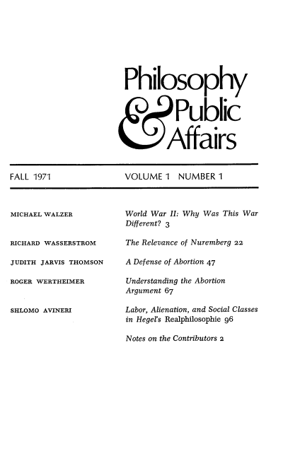 handle is hein.journals/philadp1 and id is 1 raw text is: 








Philosophy



           Public


         Affairs


VOLUME  1  NUMBER  1


MICHAEL WALZER


RICHARD WASSERSTROM

JUDITH JARVIS THOMSON

ROGER WERTHEIMER


SHLOMO AVINERIJ


World War II: Why Was This War
Different? 3

The Relevance of Nuremberg 22

A Defense of Abortion 47

Understanding the Abortion
Argument 67

Labor, Alienation, and Social Classes
in Hegel's Realphilosophie 96

Notes on the Contributors 2


FALL 1971



