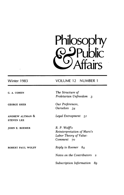 handle is hein.journals/philadp12 and id is 1 raw text is: 











Philosophy



    & Public


         Affairs


Winter 1983


VOLUME   12  NUMBER   1


G. A. COHEN


GEORGE SHER


ANDREW ALTMAN &
STEVEN LEE

JOHN E. ROEMER





ROBERT PAUL WOLFF


The Structure of
Proletarian Unfreedom 3

Our Preferences,
Ourselves 34

Legal Entrapment 51


R. P. Wolff s
Reinterpretation of Marx's
Labor Theory of Value:
Comment  70

Reply to Roemer 84

Notes on the Contributors 2

Subscription Information  89


