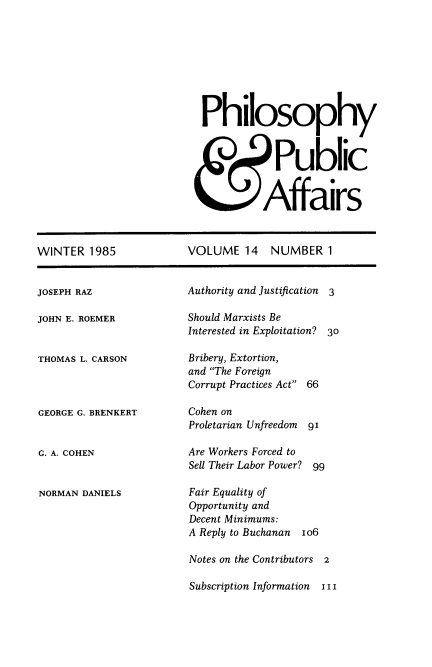 handle is hein.journals/philadp14 and id is 1 raw text is: 








Philosophy



            Public


          Affairs


WINTER   1985


JOSEPH RAZ


JOHN E. ROEMER


THOMAS L. CARSON



GEORGE G. BRENKERT


G. A. COHEN


NORMAN DANIELS


VOLUME   14   NUMBER   1


Authority and Justification 3

Should Marxists Be
Interested in Exploitation? 30


Bribery, Extortion,
and The Foreign
Corrupt Practices Act


66


Cohen on
Proletarian Unfreedom 91

Are Workers Forced to
Sell Their Labor Power? 99

Fair Equality of
Opportunity and
Decent Minimums:
A Reply to Buchanan Io6

Notes on the Contributors 2

Subscription Information  I I I


