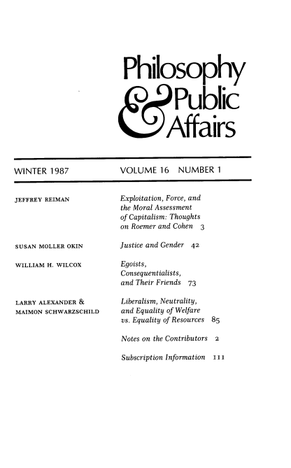 handle is hein.journals/philadp16 and id is 1 raw text is: 







Philosophy



            Public


          Affairs


WINTER  1987


JEFFREY REIMAN





SUSAN MOLLER OKIN

WILLIAM H. WILCOX



LARRY ALEXANDER &
MAIMON SCHWARZSCHILD


VOLUME   16   NUMBER   1


Exploitation, Force, and
the Moral Assessment
of Capitalism: Thoughts
on Roemer and Cohen 3

Justice and Gender 42

Egoists,
Consequentialists,
and Their Friends 73

Liberalism, Neutrality,
and Equality of Welfare
vs. Equality of Resources


85


Notes on the Contributors 2

Subscription Information  I I


