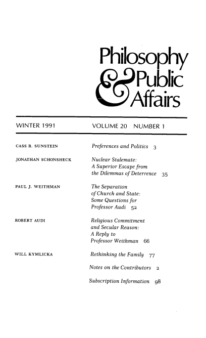 handle is hein.journals/philadp20 and id is 1 raw text is: 









Philosophy



            Public


          Affairs


WINTER  1991


CASS R. SUNSTEIN

JONATHAN SCHONSHECK



PAUL J. WEITHMAN





ROBERT AUDI





WILL KYMLICKA


VOLUME   20  NUMBER   1


Preferences and Politics 3

Nuclear Stalemate:
A Superior Escape from
the Dilemmas of Deterrence 35

The Separation
of Church and State:
Some Questions for
Professor Audi 52

Religious Commitment
and Secular Reason:
A Reply to
Professor Weithman 66

Rethinking the Family 77

Notes on the Contributors 2

Subscription Information  98


