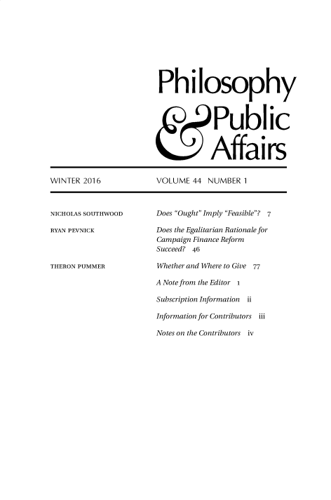 handle is hein.journals/philadp44 and id is 1 raw text is: 









Philosophy



            Public



            Affairs


WINTER 2016


NICHOLAS SOUTHWOOD

RYAN PEVNICK



THERON PUMMER


VOLUME  44 NUMBER  1


Does Ought Imply Feasible? 7

Does the Egalitarian Rationale for
Campaign Finance Reform
Succeed? 46

Whether and Where to Give 77

A Note from the Editor I

Subscription Information ii

Information for Contributors iii

Notes on the Contributors iv


