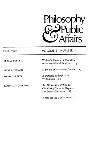 handle is hein.journals/philadp8 and id is 1 raw text is: 






Philosophy



           Public


         Affairs


FALL 1978


VOLUME   8  NUMBER   1


GERALD DOPPELT


ZIYAD I. HUSAMI

RODNEY PEFFER


JAMES L. MUYSKENS


Walzer's Theory of Morality
in International Relations 3

Marx on Distributive Justice  27

A Defense of Rights to
Well-Being 65

An Alternative Policy for
Obtaining Cadaver Organs
for Transplantation 88

Notes on the Contributors 2


