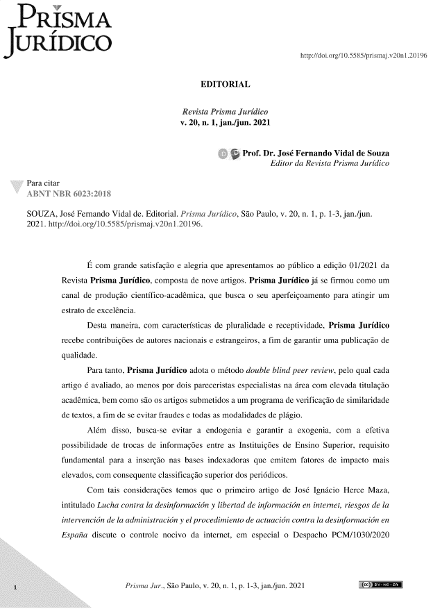 handle is hein.journals/piajdco20 and id is 1 raw text is: 

P3RISMA

URIDICO
                                                                          http://doi.org/10.5585/prismaj.v2On1.20196


                                                EDITORIAL


                                           Revista Prisma Juridico
                                           v. 20, n. 1, jan./jun. 2021


                                                           Prof. Dr. Jose Fernando Vidal de Souza
                                                                  Editor da Revista Prisma Juridico

   Para citar


   SOUZA,   Jose Fernando Vidal de. Editorial. Prisma Juridico, Sao Paulo, v. 20, n. 1, p. 1-3, jan./jun.
   2021. http://doi.org/10.5585/prismaj.v2OnI.20196.



                   E com  grande satisfagio e alegria que apresentamos ao publico a edigio 01/2021 da
            Revista Prisma Juridico, composta de nove artigos. Prisma Juridico ja se firmou como um
            canal de produgio cientifico-academica, que busca o seu aperfeigoamento para atingir um
            estrato de excelencia.
                   Desta maneira, com caracteristicas de pluralidade e receptividade, Prisma Juridico
            recebe contribuig6es de autores nacionais e estrangeiros, a fim de garantir uma publicagio de
            qualidade.
                   Para tanto, Prisma Juridico adota o mtodo double blind peer review, pelo qual cada
            artigo 6 avaliado, ao menos por dois pareceristas especialistas na irea com elevada titulagio
            academica, bem como  sio os artigos submetidos a um programa de verificagio de similaridade
            de textos, a fim de se evitar fraudes e todas as modalidades de plagio.
                   Aldm  disso, busca-se evitar a endogenia e  garantir a exogenia, com  a efetiva
            possibilidade de trocas de informag6es entre as Instituig6es de Ensino Superior, requisito
            fundamental para a insergio nas bases indexadoras que emitem  fatores de impacto mais
            elevados, com consequente classificagio superior dos periddicos.
                   Com  tais considerag6es temos que o primeiro artigo de Jose Ignicio Herce Maza,
            intitulado Lucha contra la desinformacion y libertad de informacian en internet, riesgos de la
            intervencian de la administracian y el procedimiento de actuacian contra la desinformacion en
            Espana  discute o controle nocivo da internet, em especial o Despacho PCM/1030/2020


Prisma Jur., Sao Paulo, v. 20, n. 1, p. 1-3, jan./jun. 2021


