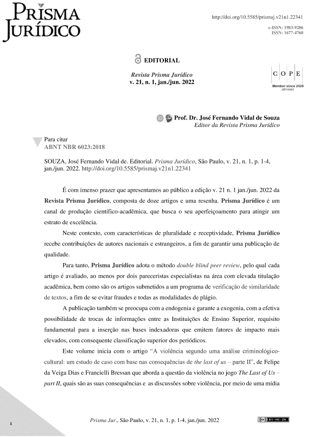 handle is hein.journals/piajdco21 and id is 1 raw text is: 

P     R   ISM        A                                                   http://doi.org/1O5585/prisaj. 21 241

JURIDICO



                                                EDITORIAL

                                            Revista Prisma Juridico                            C
                                            v. 21, n. 1, jan./jun. 2022




                                                           Prof. Dr. Jose Fernando Vidal de Souza
                                                                   Editor da Revista Prisma Juridico

            Para citar


            SOUZA,   Jose Fernando Vidal de. Editorial. Prisma Juridico, Sao Paulo, v. 21, n. 1, p. 1-4,
            jan./jun. 2022. http://doi.org/10.5585/prismaj.v2in1.22341


                     com imenso prazer que apresentamos ao publico a edigio v. 21 n. 1 jan./jun. 2022 da
            Revista Prisma  Juridico, composta de doze artigos e uma resenha. Prisma Juridico 6 um
            canal de produgio cientifico-academica, que busca o seu aperfeigoamento para atingir um
            estrato de excelencia.
                   Neste contexto, com caracteristicas de pluralidade e receptividade, Prisma Juridico
            recebe contribuigoes de autores nacionais e estrangeiros, a fim de garantir uma publicagio de
            qualidade.
                   Para tanto, Prisma Juridico adota o mtodo double blind peer review, pelo qual cada
            artigo 6 avaliado, ao menos por dois pareceristas especialistas na irea com elevada titulagio
            academica, bem como  sio os artigos submetidos a um programa de verificagio de similaridade
            de textos, a fim de se evitar fraudes e todas as modalidades de plagio.
                   A publicagio tambem se preocupa com a endogenia e garante a exogenia, com a efetiva
            possibilidade de trocas de informagoes entre as Instituigoes de Ensino Superior, requisito
            fundamental  para a insergio nas bases indexadoras que emitem fatores de impacto mais
            elevados, com consequente classificagio superior dos periddicos.
                   Este volume  inicia com o artigo A violencia segundo uma anilise criminol6gico-
            cultural: um estudo de caso com base nas consequencias de the last of us parte II, de Felipe
            da Veiga Dias e Francielli Bressan que aborda a questio da violencia no jogo The Last of Us
            part II, quais sao as suas consequencias e as discussoes sobre violencia, por meio de uma midia


Prisma Jur., Sao Paulo, v. 21, n. 1, p. 1-4, jan./jun. 2022


