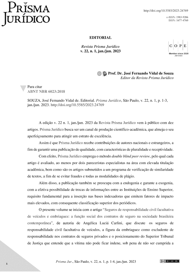 handle is hein.journals/piajdco22 and id is 1 raw text is: 

P     R   ISM        A                                                           http://doi.org/10.5585/2023 24769

JURIDICO



                                                 EDITORIAL

                                            Revista Prisma Jurídico                             C
                                            v. 22, n. 1, jan./jun. 2023




                                                            Prof. Dr. José Fernando Vidal de Souza
                                                                   Editor da Revista Prisma Jurídico

             Para citar


             SOUZA,  José Fernando Vidal de. Editorial. Prisma Jurídico, São Paulo, v. 22, n. 1, p. 1-3,
             jan./jun. 2023. http://doí.org/10.5585/2023.24769



                   A  edição v. 22 n. 1, jan./jun. 2023 da Revista Prisma Jurídico vem à público com dez
             artigos. Prisma Jurídico busca ser um canal de produção científico-acadêmica, que almeja o seu
             aperfeiçoamento para atingir um estrato de excelência.
                   Assim  é que Prisma Jurídico recebe contribuições de autores nacionais e estrangeiros, a
             fim de garantir uma publicação de qualidade, com características de pluralidade e receptividade.
                   Com  efeito, Prisma Jurídico emprega o método double blindpeer review, pelo qual cada
             artigo é avaliado, ao menos por dois pareceristas especialistas na área com elevada titulação
             acadêmica, bem como são os artigos submetidos a um programa de verificação de similaridade
             de textos, a fim de se evitar fraudes e todas as modalidades de plágio.
                   Além  disso, a publicação também se preocupa com a endogenia e garante a exogenia,
             com a efetiva possibilidade de trocas de informações entre as Instituições de Ensino Superior,
             requisito fundamental para a inserção nas bases indexadoras que emitem fatores de impacto
             mais elevados, com consequente classificação superior dos periódicos.
                   O presente volume se inicia com o artigo Seguros de responsabilidade civil facultativa
             de veículos e embriaguez: a função social dos contratos de seguro na sociedade brasileira
             contemporânea,  de autoria de  Angélica  Luciá  Carlini, que discute  os  seguros de
             responsabilidade civil facultativa de veículos, a figura da embriaguez como excludente de
             responsabilidade nos contratos de seguros privados e o posicionamento do Superior Tribunal
             de Justiça que entende que a vítima não pode ficar indene, sob pena de não ser cumprida a


Prisma Jur., São Paulo, v. 22, n. 1, p. 1-4, jan./jun. 2023


