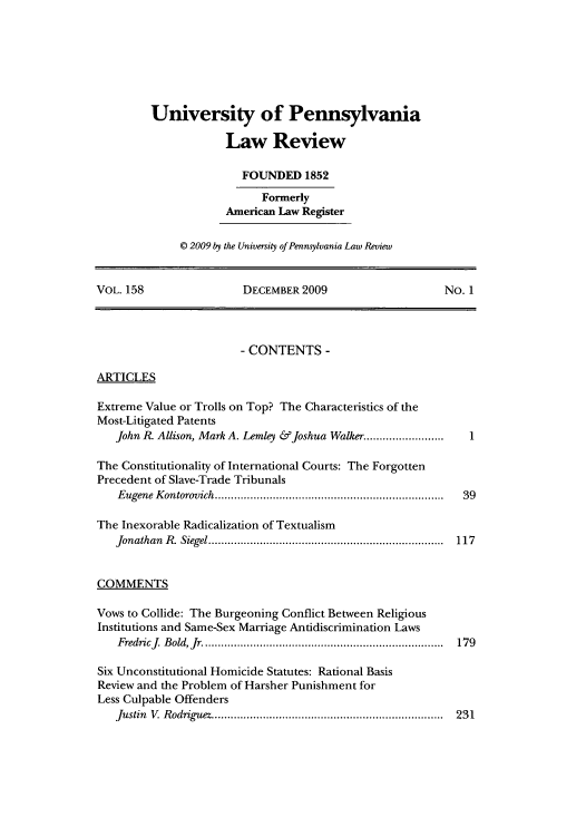 handle is hein.journals/pnlr158 and id is 1 raw text is: University of Pennsylvania
Law Review
FOUNDED 1852
Formerly
American Law Register
© 2009 by the University of Pennsylvania Law Review

VOL. 158                       DECEMBER 2009                              No. 1
- CONTENTS -
ARTICLES
Extreme Value or Trolls on Top? The Characteristics of the
Most-Litigated Patents
John R. Allison, Mark A. Lemley & Joshua Walker.........................   1
The Constitutionality of International Courts: The Forgotten
Precedent of Slave-Trade Tribunals
Eugene Kontorovich....................................................................... 39
The Inexorable Radicalization of Textualism
Jonathan R. Siegel......................................................................... 117
COMMENTS
Vows to Collide: The Burgeoning Conflict Between Religious
Institutions and Same-Sex Marriage Antidiscrimination Laws
Fredric J. Bold, Jr........................................................................... 179
Six Unconstitutional Homicide Statutes: Rational Basis
Review and the Problem of Harsher Punishment for
Less Culpable Offenders
Justin V. Rodriguez........................................................................ 231


