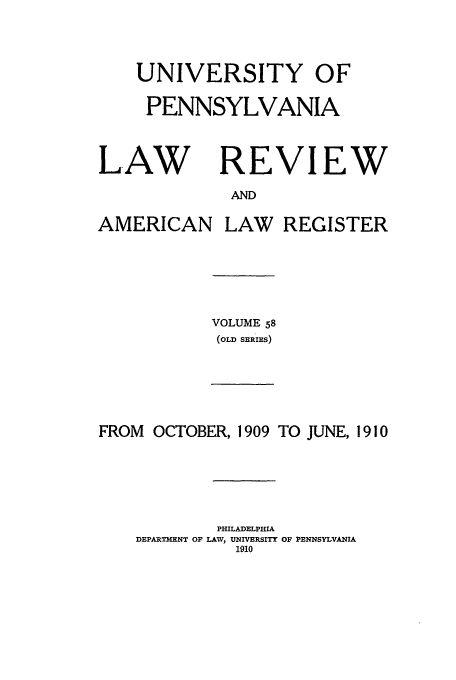 handle is hein.journals/pnlr58 and id is 1 raw text is: UNIVERSITY OF
PENNSYLVANIA

LAW

REVIEW

AND

AMERICAN LAW REGISTER

VOLUME 58
(OLD SERIES)

FROM OCTOBER, 1909 TO JUNE, 1910
PHILADELPHIA
DEPARTMENT OF LAW, UNIVERSITY OF PENNSYLVANIA
1910


